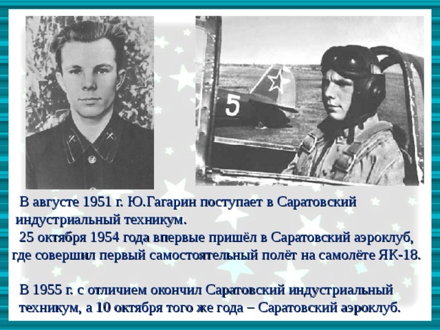  В августе 1951 г. Ю.Гагарин поступает в Саратовский  индустриальный техникум.  25 октября 1954 года впервые пришёл в Саратовский аэроклуб,  где совершил первый самостоятельный полёт на самолёте ЯК-18.  В 1955 г. с отличием окончил Саратовский индустриальный  техникум, а 10 октября того же года – Саратовский аэроклуб. 