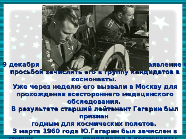 9 декабря 1959 года, Гагарин написал заявление с просьбой зачислить его в группу кандидатов в космонавты.  Уже через неделю его вызвали в Москву для прохождения всестороннего медицинского обследования.  В результате старший лейтенант Гагарин был признан  годным для космических полетов.  3 марта 1960 года Ю.Гагарин был зачислен в группу кандидатов в космонавты.  