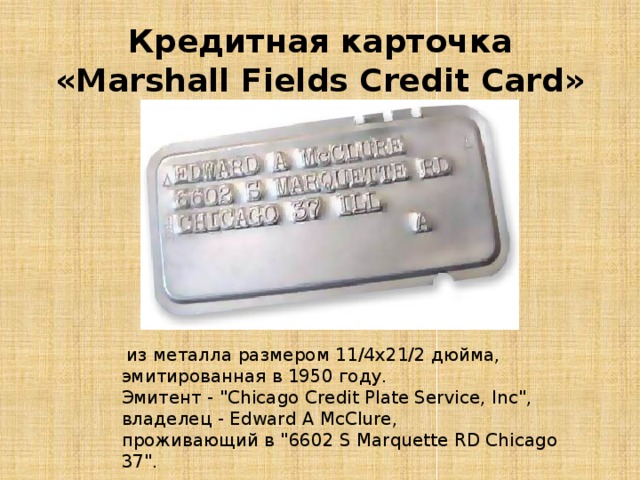  Кредитная карточка «Marshall Fields Credit Card»     из металла размером 11/4x21/2 дюйма, эмитированная в 1950 году. Эмитент - 