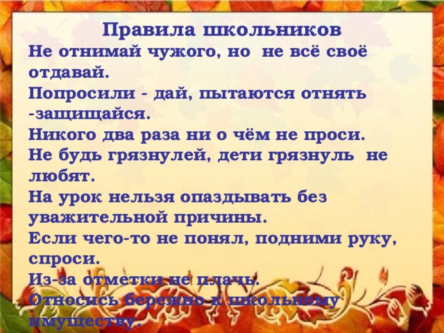 Правила школьников Не отнимай чужого, но не всё своё отдавай. Попросили - дай, пытаются отнять -защищайся. Никого два раза ни о чём не проси. Не будь грязнулей, дети грязнуль не любят. На урок нельзя опаздывать без уважительной причины. Если чего-то не понял, подними руку, спроси. Из-за отметки не плачь. Относись бережно к школьному имуществу. Приходи в школу с хорошим настроением! 