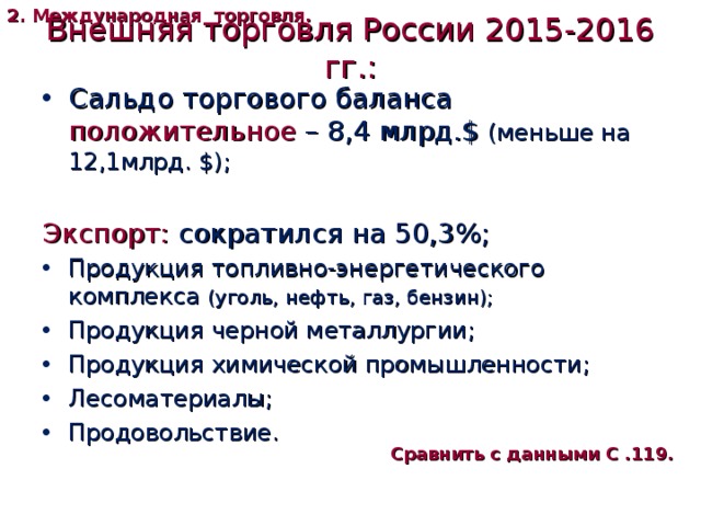 2. Международная торговля. Внешняя торговля России 2015-2016 гг.: Сальдо торгового баланса положительное – 8,4 млрд. $  (меньше на 12,1млрд. $ ); Экспорт: сократился на 50,3%; Продукция топливно-энергетического комплекса (уголь, нефть, газ, бензин); Продукция черной металлургии; Продукция химической промышленности; Лесоматериалы; Продовольствие. Сравнить с данными С .119. 