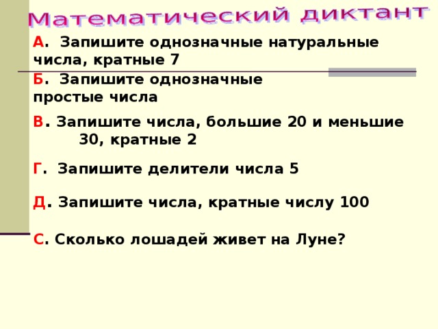 А . Запишите однозначные натуральные числа, кратные 7 Б . Запишите однозначные простые числа В . Запишите числа, большие 20 и меньшие 30, кратные 2 Г . Запишите делители числа 5 Д . Запишите числа, кратные числу 100 С . Сколько лошадей живет на Луне? 