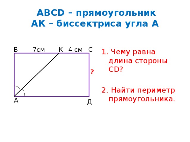  АВСD – прямоугольник  АК – биссектриса угла А 1. Чему равна длина стороны СD? 2. Найти периметр прямоугольника. 4 см 7см К С В ? А Д 