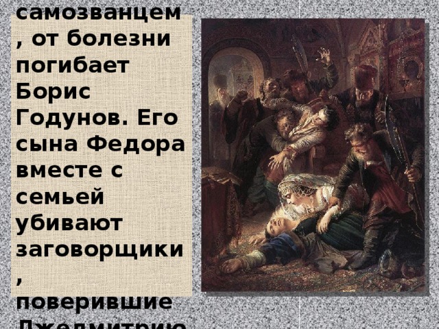  В разгар войны с самозванцем, от болезни погибает Борис Годунов. Его сына Федора вместе с семьей убивают заговорщики, поверившие Лжедмитрию I.   