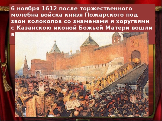 6 ноября 1612 после торжественного молебна войска князя Пожарского под звон колоколов со знаменами и хоругвями с Казанскою иконой Божьей Матери вошли в город. Москва была освобождена.  Славься! 