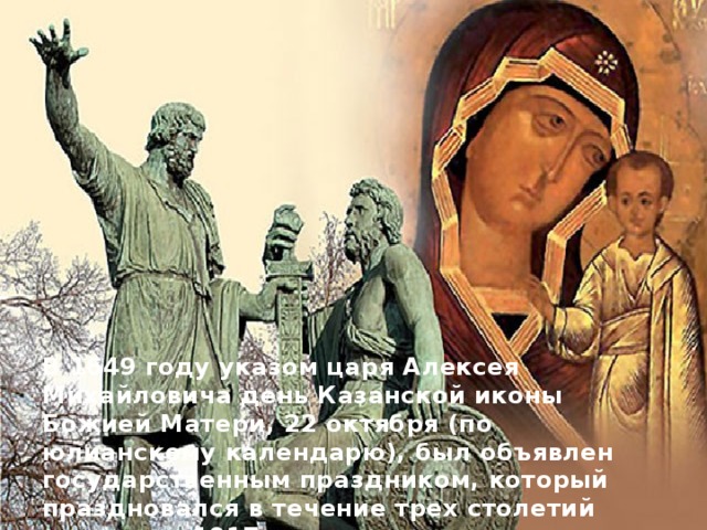  В 1649 году указом царя Алексея Михайловича день Казанской иконы Божией Матери, 22 октября (по юлианскому календарю), был объявлен государственным праздником, который праздновался в течение трех столетий вплоть до 1917 года.   