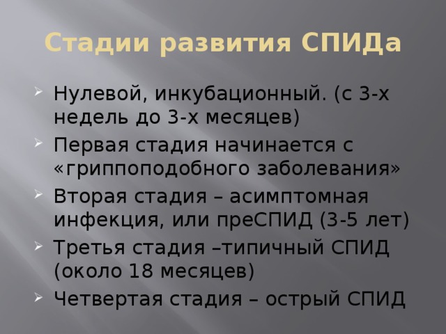 Стадии развития СПИДа Нулевой, инкубационный. (с 3-х недель до 3-х месяцев) Первая стадия начинается с «гриппоподобного заболевания» Вторая стадия – асимптомная инфекция, или преСПИД (3-5 лет) Третья стадия –типичный СПИД (около 18 месяцев) Четвертая стадия – острый СПИД 