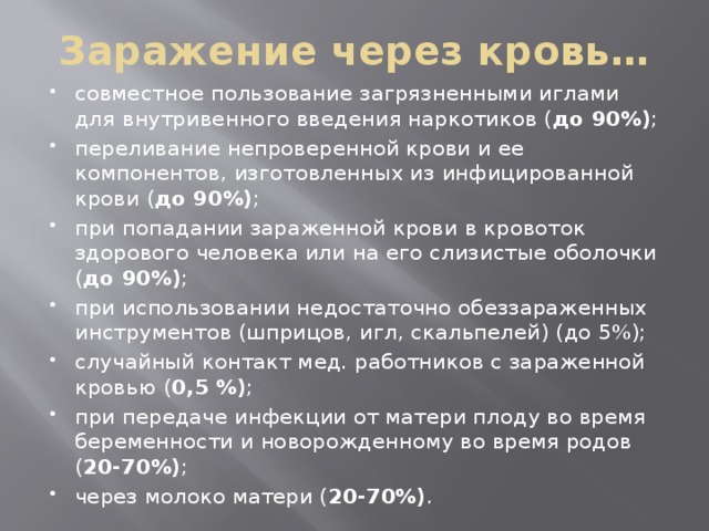 Заражение через кровь… совместное пользование загрязненными иглами для внутривенного введения наркотиков ( до 90%) ; переливание непроверенной крови и ее компонентов, изготовленных из инфицированной крови ( до 90%) ; при попадании зараженной крови в кровоток здорового человека или на его слизистые оболочки ( до 90%) ; при использовании недостаточно обеззараженных инструментов (шприцов, игл, скальпелей) (до 5%); случайный контакт мед. работников с зараженной кровью ( 0,5 %) ; при передаче инфекции от матери плоду во время беременности и новорожденному во время родов ( 20-70%) ; через молоко матери ( 20-70%) . 