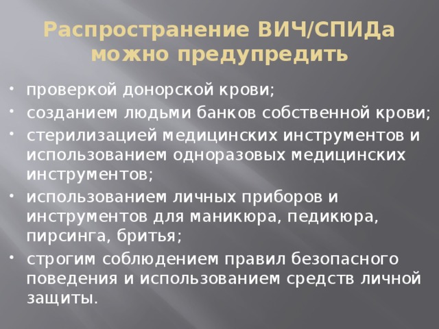 Распространение ВИЧ/СПИДа можно предупредить проверкой донорской крови; созданием людьми банков собственной крови; стерилизацией медицинских инструментов и использованием одноразовых медицинских инструментов; использованием личных приборов и инструментов для маникюра, педикюра, пирсинга, бритья; строгим соблюдением правил безопасного поведения и использованием средств личной защиты. 