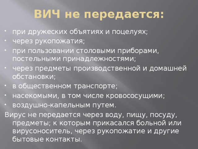 ВИЧ не передается: при дружеских объятиях и поцелуях; через рукопожатия; при пользовании столовыми приборами, постельными принадлежностями; через предметы производственной и домашней обстановки; в общественном транспорте; насекомыми, в том числе кровососущими; воздушно-капельным путем. Вирус не передается через воду, пищу, посуду, предметы; к которым прикасался больной или вирусоноситель, через рукопожатие и другие бытовые контакты. 