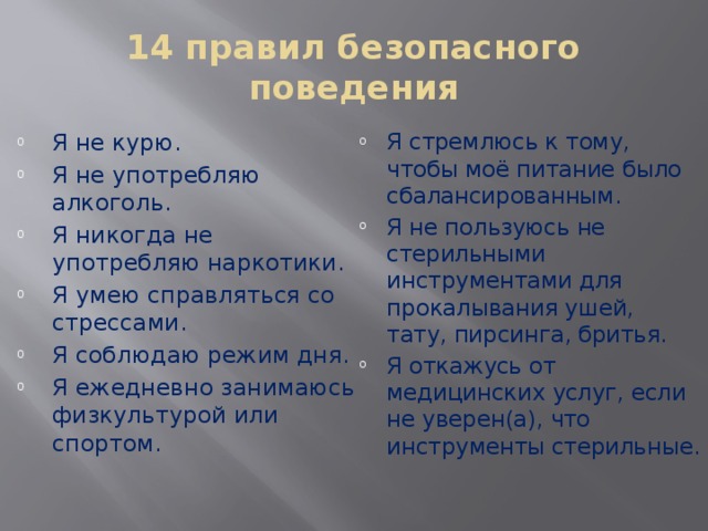 14 правил безопасного поведения Я не курю. Я не употребляю алкоголь. Я никогда не употребляю наркотики. Я умею справляться со стрессами. Я соблюдаю режим дня. Я ежедневно занимаюсь физкультурой или спортом. Я стремлюсь к тому, чтобы моё питание было сбалансированным. Я не пользуюсь не стерильными инструментами для прокалывания ушей, тату, пирсинга, бритья. Я откажусь от медицинских услуг, если не уверен(а), что инструменты стерильные. 