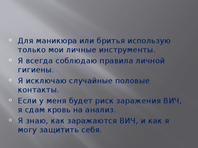 Для маникюра или бритья использую только мои личные инструменты. Я всегда соблюдаю правила личной гигиены. Я исключаю случайные половые контакты. Если у меня будет риск заражения ВИЧ, я сдам кровь на анализ. Я знаю, как заражаются ВИЧ, и как я могу защитить себя. 