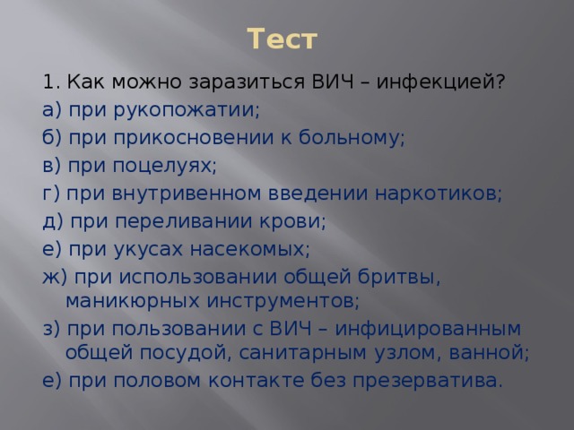 Тест 1. Как можно заразиться ВИЧ – инфекцией? а) при рукопожатии; б) при прикосновении к больному; в) при поцелуях; г) при внутривенном введении наркотиков; д) при переливании крови; е) при укусах насекомых; ж) при использовании общей бритвы, маникюрных инструментов; з) при пользовании с ВИЧ – инфицированным общей посудой, санитарным узлом, ванной; е) при половом контакте без презерватива. 