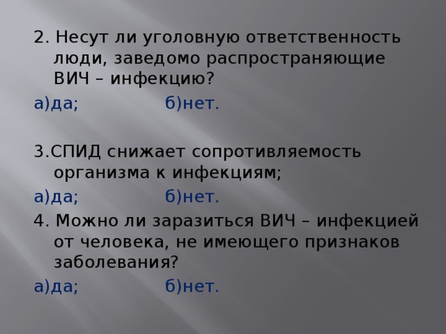 2. Несут ли уголовную ответственность люди, заведомо распространяющие ВИЧ – инфекцию? а)да;     б)нет.   3.СПИД снижает сопротивляемость организма к инфекциям; а)да;     б)нет. 4. Можно ли заразиться ВИЧ – инфекцией от человека, не имеющего признаков заболевания? а)да;     б)нет. 