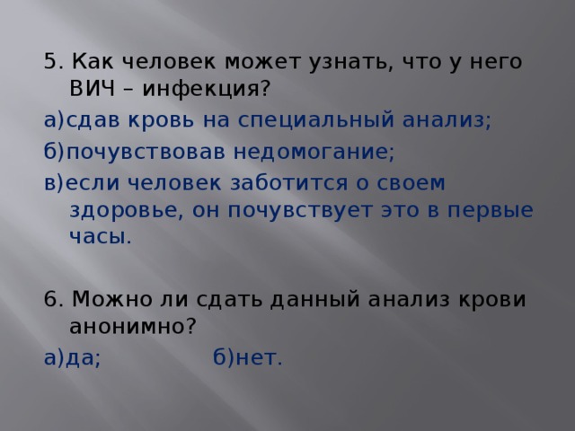 5. Как человек может узнать, что у него ВИЧ – инфекция? а)сдав кровь на специальный анализ; б)почувствовав недомогание; в)если человек заботится о своем здоровье, он почувствует это в первые часы.   6. Можно ли сдать данный анализ крови анонимно? а)да;     б)нет. 