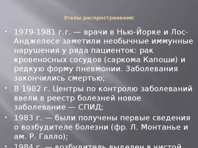 Этапы распространения:   1979-1981 г.г. — врачи в Нью-Йорке и Лос-Анджелесе заметили необычные иммунные нарушения у ряда пациенток: рак кровеносных сосудов (саркома Капоши) и редкую форму пневмонии. Заболевания закончились смертью; В 1982 г. Центры по контролю заболеваний ввели в реестр болезней новое заболевание — СПИД; 1983 г. — были получены первые сведения о возбудителе болезни (фр. Л. Монтанье и ам. Р. Галло); 1984 г. — возбудитель выделен в чистой культуре, созданы тест-системы для его обнаружения; 