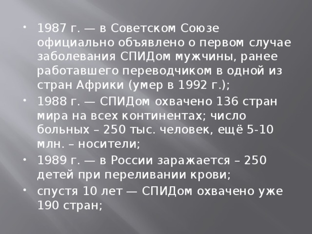 1987 г. — в Советском Союзе официально объявлено о первом случае заболевания СПИДом мужчины, ранее работавшего переводчиком в одной из стран Африки (умер в 1992 г.); 1988 г. — СПИДом охвачено 136 стран мира на всех континентах; число больных – 250 тыс. человек, ещё 5-10 млн. – носители; 1989 г. — в России заражается – 250 детей при переливании крови; спустя 10 лет — СПИДом охвачено уже 190 стран; 