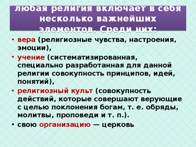  любая религия включает в себя несколько важнейших элементов. Среди них:   вера (религиозные чувства, настроения, эмоции), учение (систематизированная, специально разработанная для данной религии совокупность принципов, идей, понятий), религиозный культ (совокупность действий, которые совершают верующие с целью поклонения богам, т. е. обряды, молитвы, проповеди и т. п.). свою организацию — церковь  