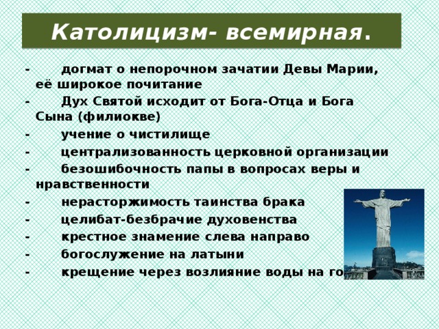  Католицизм- всемирная .   -       догмат о непорочном зачатии Девы Марии, её широкое почитание -       Дух Святой исходит от Бога-Отца и Бога Сына (филиокве) -       учение о чистилище -       централизованность церковной организации -       безошибочность папы в вопросах веры и нравственности -       нерасторжимость таинства брака -       целибат-безбрачие духовенства -       крестное знамение слева направо -       богослужение на латыни -       крещение через возлияние воды на голову  