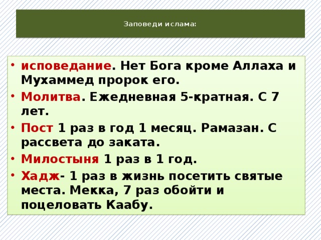  Заповеди ислама:   исповедание . Нет Бога кроме Аллаха и Мухаммед пророк его. Молитва . Ежедневная 5-кратная. С 7 лет. Пост 1 раз в год 1 месяц. Рамазан. С рассвета до заката. Милостыня 1 раз в 1 год. Хадж - 1 раз в жизнь посетить святые места. Мекка, 7 раз обойти и поцеловать Каабу.  