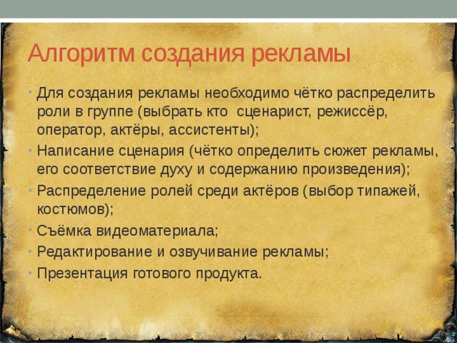 Алгоритм создания рекламы Для создания рекламы необходимо чётко распределить роли в группе (выбрать кто сценарист, режиссёр, оператор, актёры, ассистенты); Написание сценария (чётко определить сюжет рекламы, его соответствие духу и содержанию произведения); Распределение ролей среди актёров (выбор типажей, костюмов); Съёмка видеоматериала; Редактирование и озвучивание рекламы; Презентация готового продукта. 