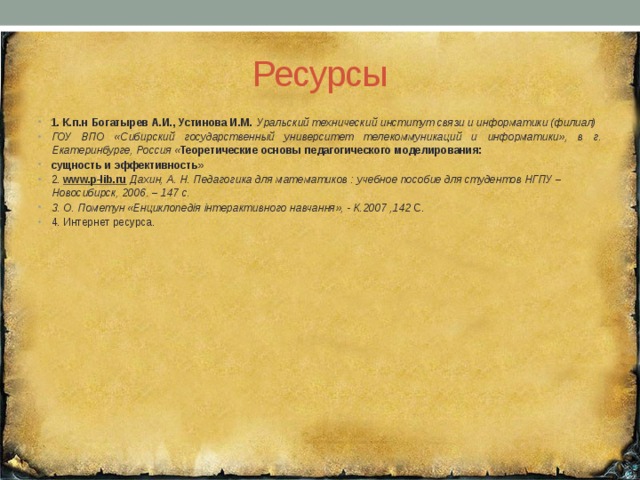 Ресурсы 1. К.п.н Богатырев А.И., Устинова И.М. Уральский технический институт связи и информатики (филиал) ГОУ ВПО «Сибирский государственный университет телекоммуникаций и информатики», в г. Екатеринбурге, Россия « Теоретические основы педагогического моделирования: сущность и эффективность» 2. www.p-lib.ru  Дахин, А. Н. Педагогика для математиков : учебное пособие для студентов НГПУ – Новосибирск, 2006. – 147 с. 3. О. Пометун «Енциклопедія інтерактивного навчання», - К.2007 ,142 С. 4. Интернет ресурса. 