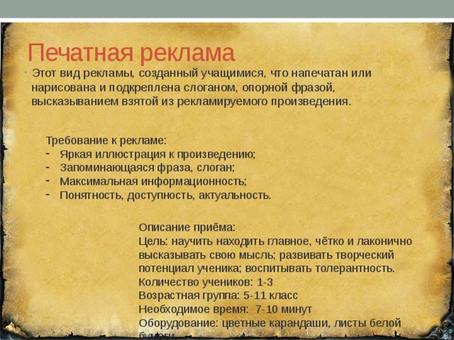 Печатная реклама Этот вид рекламы, созданный учащимися, что напечатан или нарисована и подкреплена слоганом, опорной фразой, высказыванием взятой из рекламируемого произведения. Требование к рекламе: Яркая иллюстрация к произведению; Запоминающаяся фраза, слоган; Максимальная информационность; Понятность, доступность, актуальность. Описание приёма: Цель: научить находить главное, чётко и лаконично высказывать свою мысль; развивать творческий потенциал ученика; воспитывать толерантность. Количество учеников: 1-3 Возрастная группа: 5-11 класс Необходимое время: 7-10 минут Оборудование: цветные карандаши, листы белой бумаги. 