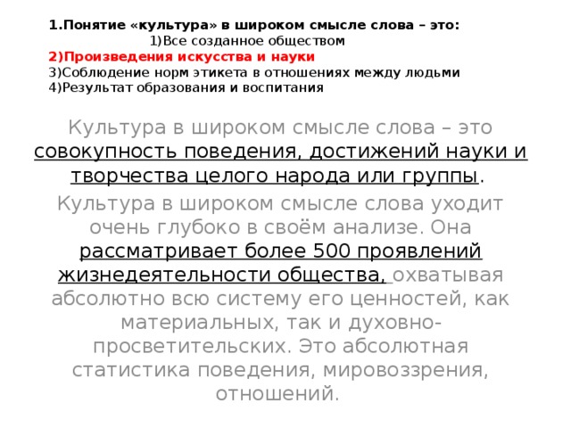 1.Понятие «культура» в широком смысле слова – это: 1)Все созданное обществом  2)Произведения искусства и науки  3)Соблюдение норм этикета в отношениях между людьми  4)Результат образования и воспитания   Культура в широком смысле слова – это совокупность поведения, достижений науки и творчества целого народа или группы . Культура в широком смысле слова уходит очень глубоко в своём анализе. Она рассматривает более 500 проявлений жизнедеятельности общества,  охватывая абсолютно всю систему его ценностей, как материальных, так и духовно-просветительских. Это абсолютная статистика поведения, мировоззрения, отношений. 