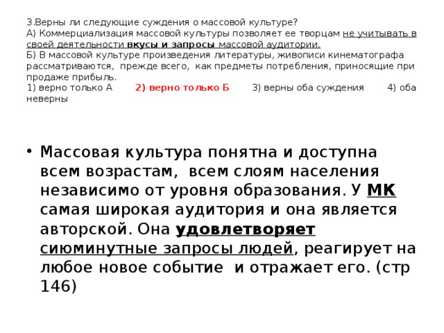 3.Верны ли следующие суждения о массовой культуре?  А) Коммерциализация массовой культуры позволяет ее творцам не учитывать в своей деятельности вкусы и запросы массовой аудитории.  Б) В массовой культуре произведения литературы, живописи кинематографа рассматриваются, прежде всего, как предметы потребления, приносящие при продаже прибыль.  1) верно только А 2) верно только Б 3) верны оба суждения 4) оба неверны   Массовая культура понятна и доступна всем возрастам, всем слоям населения независимо от уровня образования. У МК самая широкая аудитория и она является авторской. Она удовлетворяет сиюминутные запросы людей , реагирует на любое новое событие и отражает его. (стр 146) 