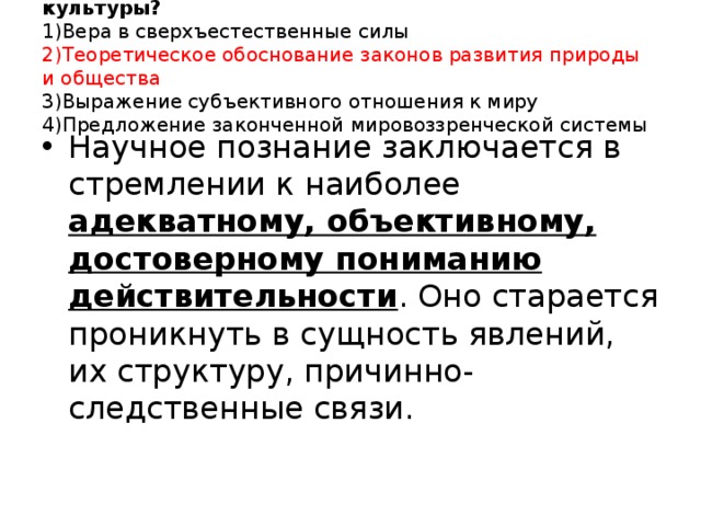 5. Какая черта отличает науку от других отраслей культуры?  1)Вера в сверхъестественные силы  2)Теоретическое обоснование законов развития природы и общества  3)Выражение субъективного отношения к миру  4)Предложение законченной мировоззренческой системы   Научное познание заключается в стремлении к наиболее адекватному, объективному, достоверному пониманию действительности . Оно старается проникнуть в сущность явлений, их структуру, причинно-следственные связи.   