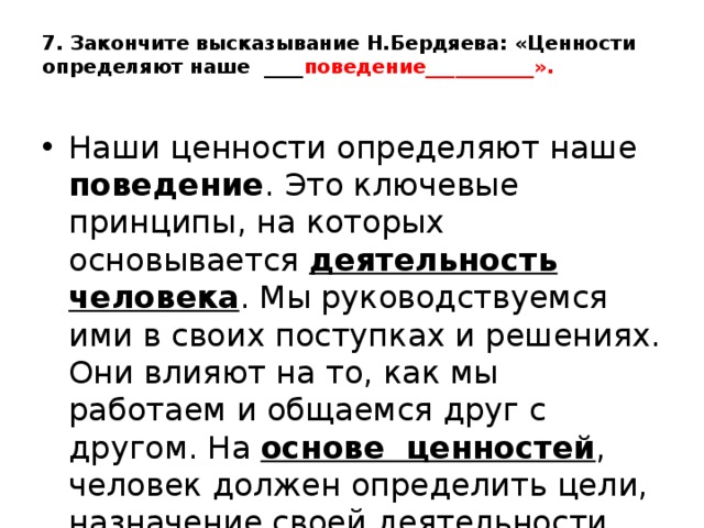 7. Закончите высказывание Н.Бердяева: «Ценности определяют наше ____ поведение___________».   Наши ценности определяют наше поведение . Это ключевые принципы, на которых основывается деятельность человека . Мы руководствуемся ими в своих поступках и решениях. Они влияют на то, как мы работаем и общаемся друг с другом. На основе ценностей , человек должен определить цели, назначение своей деятельности, выбрать линию поведения. 