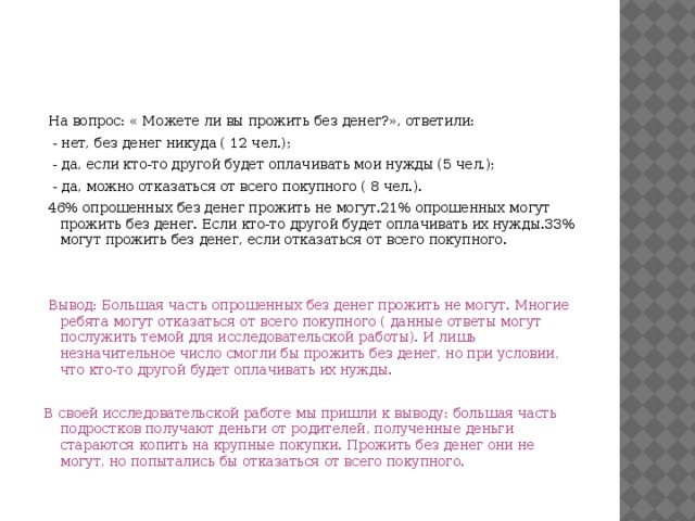  На вопрос: « Можете ли вы прожить без денег?», ответили:  - нет, без денег никуда ( 12 чел.);  - да, если кто-то другой будет оплачивать мои нужды (5 чел.);  - да, можно отказаться от всего покупного ( 8 чел.).  46% опрошенных без денег прожить не могут.21% опрошенных могут прожить без денег. Если кто-то другой будет оплачивать их нужды.33% могут прожить без денег, если отказаться от всего покупного.  Вывод: Большая часть опрошенных без денег прожить не могут. Многие ребята могут отказаться от всего покупного ( данные ответы могут послужить темой для исследовательской работы). И лишь незначительное число смогли бы прожить без денег, но при условии, что кто-то другой будет оплачивать их нужды.  В своей исследовательской работе мы пришли к выводу: большая часть подростков получают деньги от родителей, полученные деньги стараются копить на крупные покупки. Прожить без денег они не могут, но попытались бы отказаться от всего покупного. 