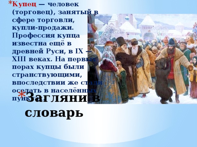 Купец — человек (торговец), занятый в сфере торговли, купли-продажи. Профессия купца известна ещё в древней Руси, в IX — XIII веках. На первых порах купцы были странствующими, впоследствии же стали оседать в населённых пунктах. Загляни в словарь