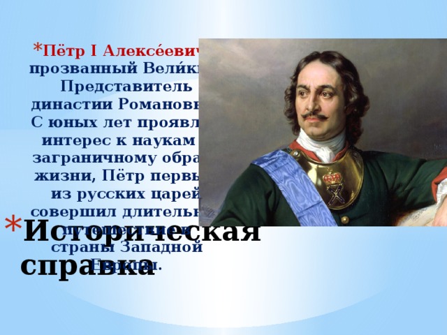 Пётр I Алексе́евич , прозванный Вели́кий. Представитель династии Романовых. С юных лет проявляя интерес к наукам и заграничному образу жизни, Пётр первым из русских царей совершил длительное путешествие в страны Западной Европы. Историческая справка