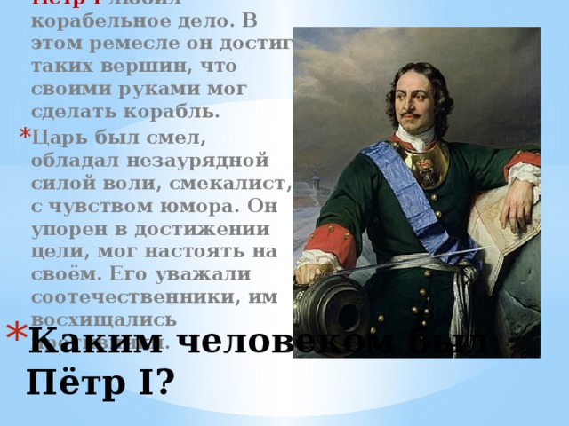Пётр I любил корабельное дело. В этом ремесле он достиг таких вершин, что своими руками мог сделать корабль. Царь был смел, обладал незаурядной силой воли, смекалист, с чувством юмора. Он упорен в достижении цели, мог настоять на своём. Его уважали соотечественники, им восхищались противники. Каким человеком был Пётр I?
