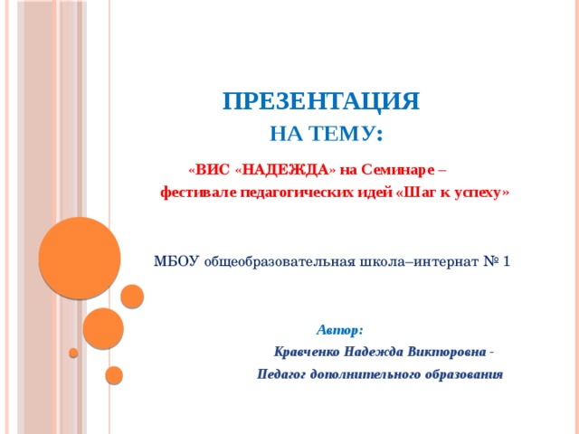      ПРЕЗЕНТАЦИЯ   НА ТЕМУ :   «ВИС «НАДЕЖДА» на Семинаре –  фестивале педагогических идей «Шаг к успеху »    МБОУ общеобразовательная школа–интернат № 1 Автор:  Кравченко Надежда Викторовна -  Педагог дополнительного образования  