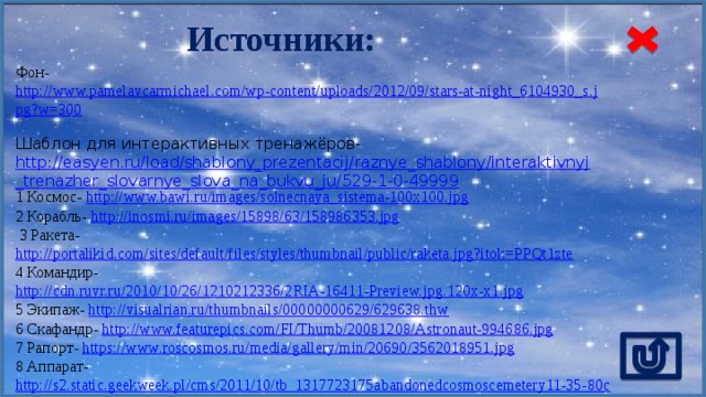 Источники: Фон- http://www.pamelavcarmichael.com/wp-content/uploads/2012/09/stars-at-night_6104930_s.jpg?w=300  Шаблон для интерактивных тренажёров- http://easyen.ru/load/shablony_prezentacij/raznye_shablony/interaktivnyj_trenazher_slovarnye_slova_na_bukvu_ju/529-1-0-49999 1 Космос- http://www.bawi.ru/images/solnecnaya_sistema-100x100.jpg  2 Корабль- http://inosmi.ru/images/15898/63/158986353.jpg   3 Ракета- http://portalikid.com/sites/default/files/styles/thumbnail/public/raketa.jpg?itok=PPQt1zte  4 Командир- http://cdn.ruvr.ru/2010/10/26/1210212336/2RIA-16411-Preview.jpg.120x-x1.jpg  5 Экипаж- http://visualrian.ru/thumbnails/00000000629/629638.thw  6 Скафандр- http://www.featurepics.com/FI/Thumb/20081208/Astronaut-994686.jpg  7 Рапорт- https://www.roscosmos.ru/media/gallery/min/20690/3562018951.jpg  8 Аппарат- http://s2.static.geekweek.pl/cms/2011/10/tb_1317723175abandonedcosmoscemetery11-35-80cx55.jpg 