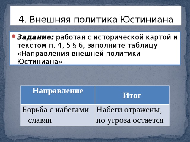 4. Внешняя политика Юстиниана Задание: работая с исторической картой и текстом п. 4, 5 § 6, заполните таблицу «Направления внешней политики Юстиниана». Направление Борьба с набегами славян Итог Набеги отражены, но угроза остается 