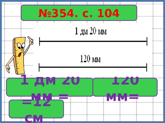 № 354. с. 104 1 дм 20 мм = 120 мм= =12 см 