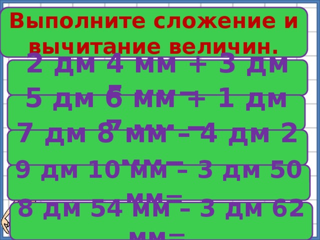 Выполните сложение и вычитание величин. № 356 2 дм 4 мм + 3 дм 5 мм= 5 дм 6 мм + 1 дм 7 мм = 7 дм 8 мм – 4 дм 2 мм= 9 дм 10 мм – 3 дм 50 мм= 8 дм 54 мм – 3 дм 62 мм= 