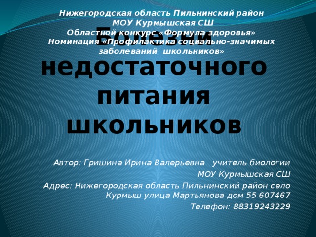 Нижегородская область Пильнинский район  МОУ Курмышская СШ  Областной конкурс «Формула здоровья»  Номинация «Профилактика социально-значимых заболеваний школьников»   Болезни недостаточного питания школьников Автор: Гришина Ирина Валерьевна учитель биологии  МОУ Курмышская СШ Адрес: Нижегородская область Пильнинский район село Курмыш улица Мартьянова дом 55 607467 Телефон: 88319243229 