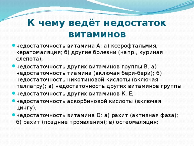 К чему ведёт недостаток витаминов недостаточность витамина А: а) ксерофтальмия, кератомаляция; б) другие болезни (напр., куриная слепота); недостаточность других витаминов группы В: а) недостаточность тиамина (включая бери-бери); б) недостаточность никотиновой кислоты (включая пеллагру); в) недостаточность других витаминов группы недостаточность других витаминов К, Е; недостаточность аскорбиновой кислоты (включая цингу); недостаточность витамина D: а) рахит (активная фаза); б) рахит (поздние проявления); в) остеомаляция; 