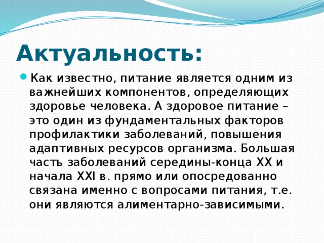 Актуальность: Как известно, питание является одним из важнейших компонентов, определяющих здоровье человека. А здоровое питание – это один из фундаментальных факторов профилактики заболеваний, повышения адаптивных ресурсов организма. Большая часть заболеваний середины-конца XX и начала XXI в. прямо или опосредованно связана именно с вопросами питания, т.е. они являются алиментарно-зависимыми. 