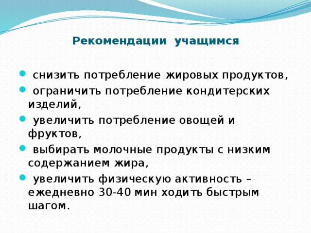     Рекомендации учащимся    снизить потребление жировых продуктов,  ограничить потребление кондитерских изделий,  увеличить потребление овощей и фруктов,  выбирать молочные продукты с низким содержанием жира,  увеличить физическую активность – ежедневно 30-40 мин ходить быстрым шагом. 