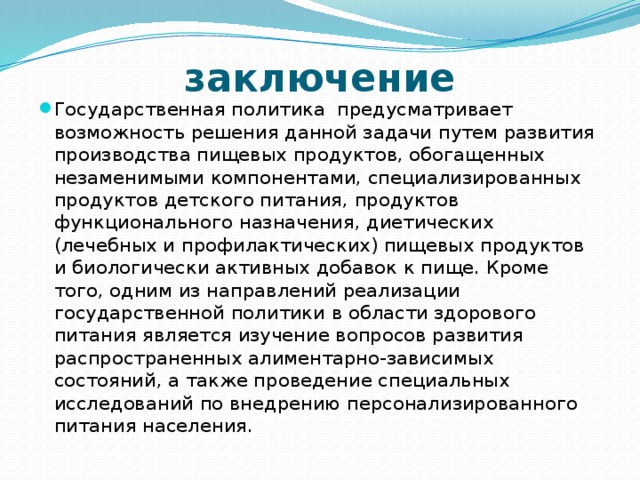 заключение Государственная политика предусматривает возможность решения данной задачи путем развития производства пищевых продуктов, обогащенных незаменимыми компонентами, специализированных продуктов детского питания, продуктов функционального назначения, диетических (лечебных и профилактических) пищевых продуктов и биологически активных добавок к пище. Кроме того, одним из направлений реализации государственной политики в области здорового питания является изучение вопросов развития распространенных алиментарно-зависимых состояний, а также проведение специальных исследований по внедрению персонализированного питания населения. 