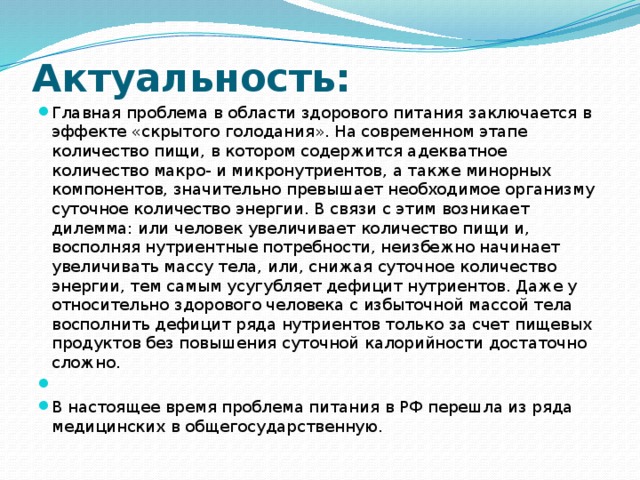 Актуальность: Главная проблема в области здорового питания заключается в эффекте «скрытого голодания». На современном этапе количество пищи, в котором содержится адекватное количество макро- и микронутриентов, а также минорных компонентов, значительно превышает необходимое организму суточное количество энергии. В связи с этим возникает дилемма: или человек увеличивает количество пищи и, восполняя нутриентные потребности, неизбежно начинает увеличивать массу тела, или, снижая суточное количество энергии, тем самым усугубляет дефицит нутриентов. Даже у относительно здорового человека с избыточной массой тела восполнить дефицит ряда нутриентов только за счет пищевых продуктов без повышения суточной калорийности достаточно сложно.   В настоящее время проблема питания в РФ перешла из ряда медицинских в общегосударственную. 