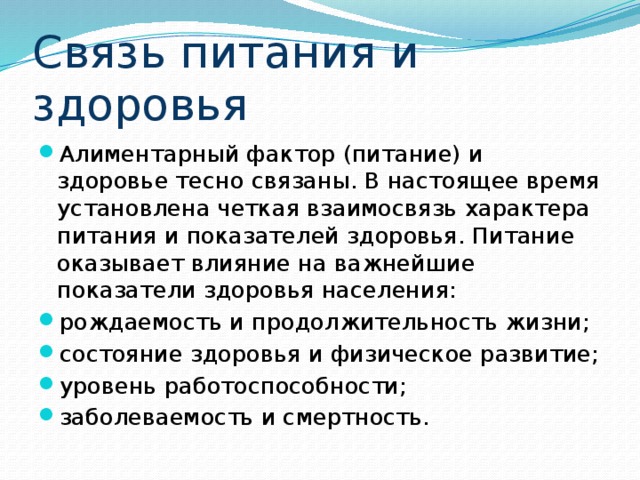 Связь питания и здоровья Алиментарный фактор (питание) и здоровье тесно связаны. В настоящее время установлена четкая взаимосвязь характера питания и показателей здоровья. Питание оказывает влияние на важнейшие показатели здоровья населения: рождаемость и продолжительность жизни; состояние здоровья и физическое развитие; уровень работоспособности; заболеваемость и смертность. 