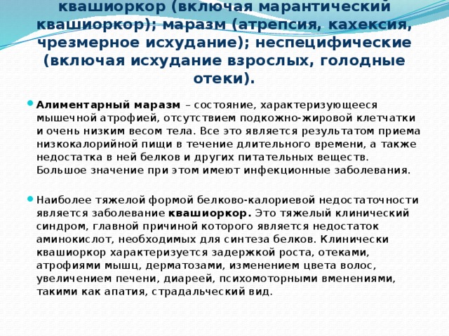 Болезни белковой и калорийной недостаточности:    квашиоркор (включая марантический квашиоркор); маразм (атрепсия, кахексия, чрезмерное исхудание); неспецифические (включая исхудание взрослых, голодные отеки).   Алиментарный маразм – состояние, характеризующееся мышечной атрофией, отсутствием подкожно-жировой клетчатки и очень низким весом тела. Все это является результатом приема низкокалорийной пищи в течение длительного времени, а также недостатка в ней белков и других питательных веществ. Большое значение при этом имеют инфекционные заболевания.   Наиболее тяжелой формой белково-калориевой недостаточности является заболевание квашиоркор. Это тяжелый клинический синдром, главной причиной которого является недостаток аминокислот, необходимых для синтеза белков. Клинически квашиоркор характеризуется задержкой роста, отеками, атрофиями мышц, дерматозами, изменением цвета волос, увеличением печени, диареей, психомоторными вменениями, такими как апатия, страдальческий вид. 