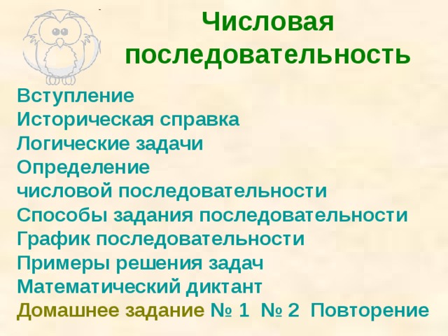 Числовая последовательность Вступление Историческая справка Логические задачи Определение числовой последовательности Способы задания последовательности График последовательности Примеры решения задач Математический диктант Домашнее задание № 1 № 2 Повторение Щелчком мыши на строчку перечисления переход на данный вопрос. Можно вернуться к оглавлению управляющей кнопкой или перейти на следующий слайд.  