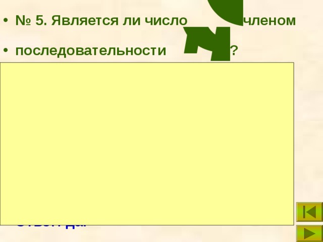 № 5. Является ли число членом  последовательности ? Решение: Составим уравнение: Решим полученное уравнение относительно переменной n: n = 10. Поскольку 10 – натуральное число, то является членом  последовательности { c n }: Ответ: да. 